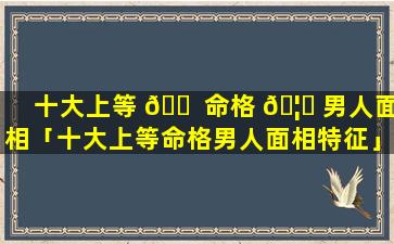 十大上等 🐠 命格 🦁 男人面相「十大上等命格男人面相特征」